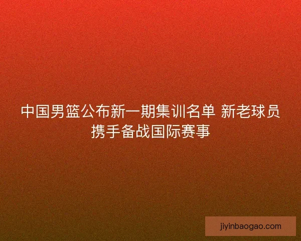 中国男篮公布新一期集训名单 新老球员携手备战国际赛事