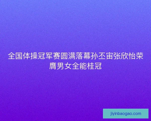 全国体操冠军赛圆满落幕孙丕宙张欣怡荣膺男女全能桂冠