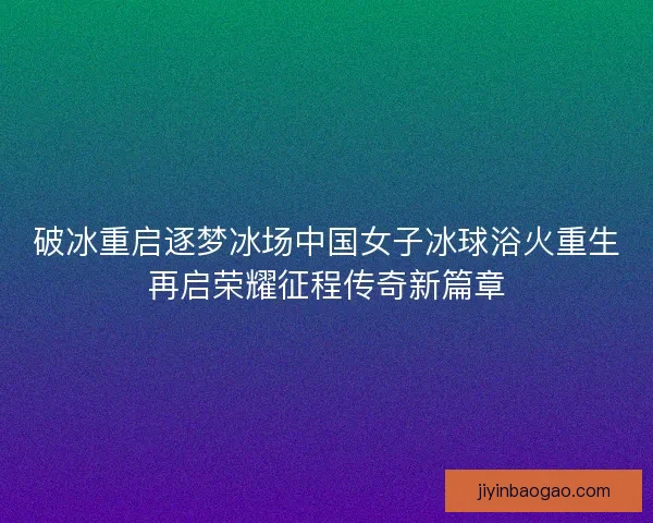 破冰重启逐梦冰场中国女子冰球浴火重生再启荣耀征程传奇新篇章