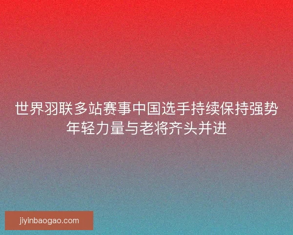 世界羽联多站赛事中国选手持续保持强势年轻力量与老将齐头并进